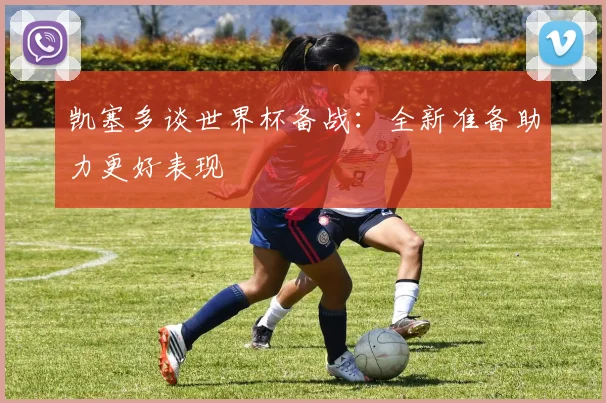 凯塞多谈世界杯备战：全新准备助力更好表现