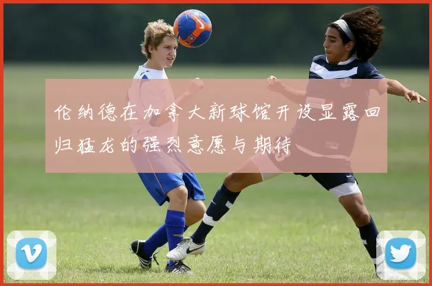 伦纳德在加拿大新球馆开设显露回归猛龙的强烈意愿与期待