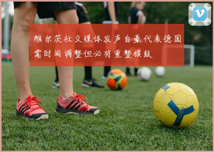 维尔茨社交媒体发声自豪代表德国需时间调整但必将重整旗鼓
