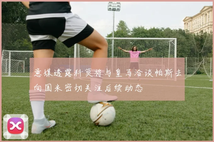 意媒透露科莫将与皇马洽谈帕斯去向国米密切关注后续动态