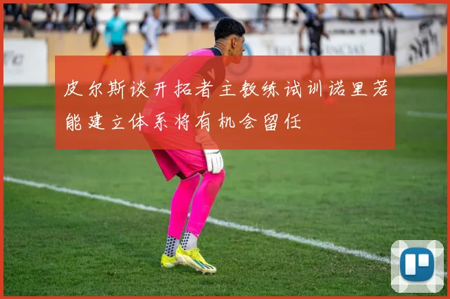 皮尔斯谈开拓者主教练试训诺里若能建立体系将有机会留任
