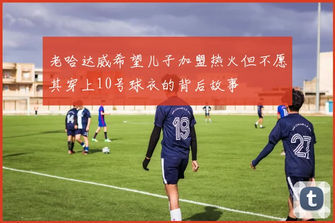 老哈达威希望儿子加盟热火但不愿其穿上10号球衣的背后故事