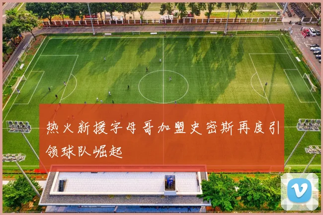 热火新援字母哥加盟史密斯再度引领球队崛起