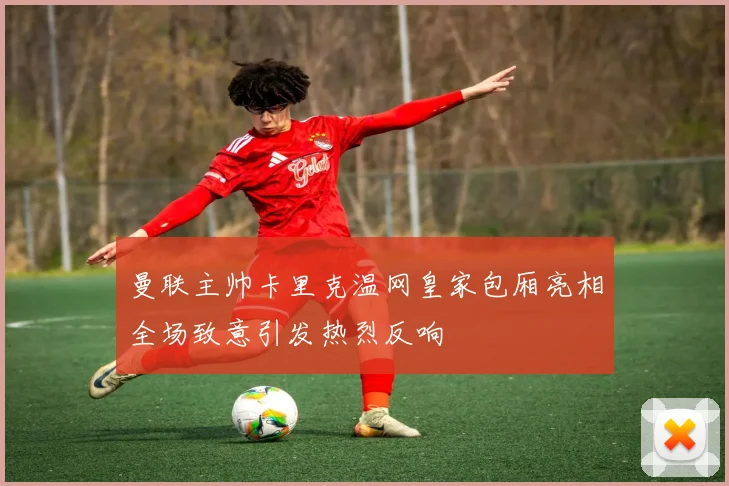 曼联主帅卡里克温网皇家包厢亮相全场致意引发热烈反响