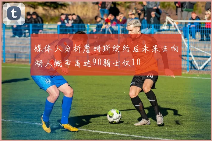 媒体人分析詹姆斯续约后未来去向湖人概率高达90骑士仅10