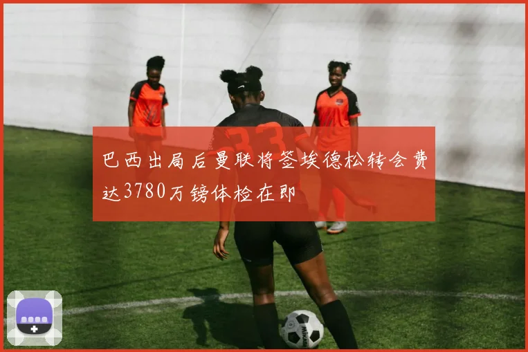 巴西出局后曼联将签埃德松转会费达3780万镑体检在即