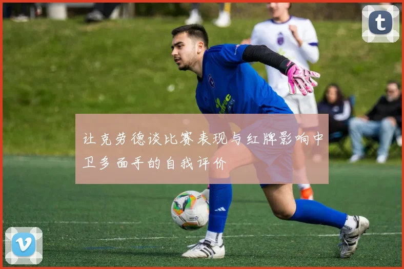 让克劳德谈比赛表现与红牌影响中卫多面手的自我评价