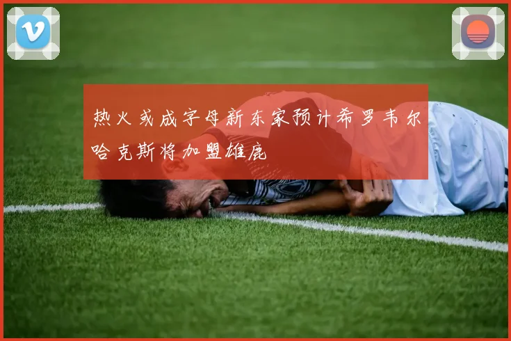热火或成字母新东家预计希罗韦尔哈克斯将加盟雄鹿