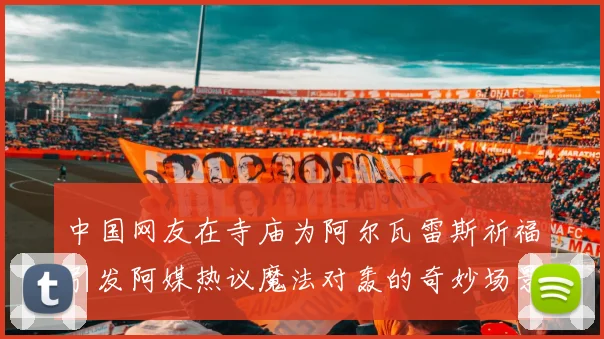 中国网友在寺庙为阿尔瓦雷斯祈福引发阿媒热议魔法对轰的奇妙场景