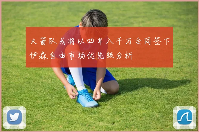 火箭队或将以四年八千万合同签下伊森自由市场优先级分析