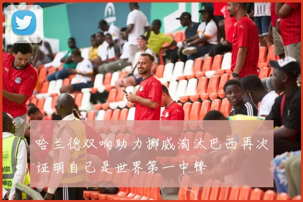 哈兰德双响助力挪威淘汰巴西再次证明自己是世界第一中锋