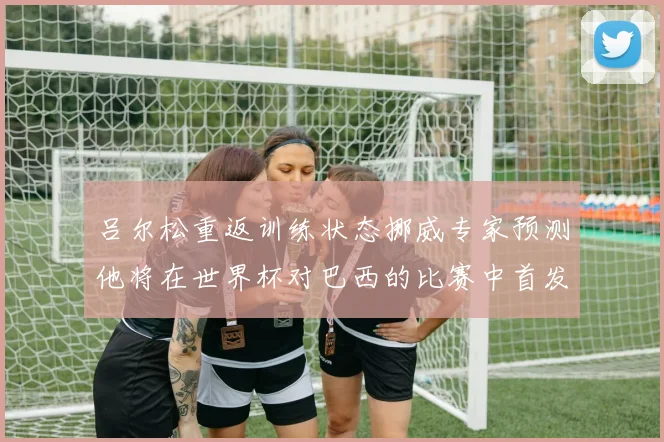 吕尔松重返训练状态挪威专家预测他将在世界杯对巴西的比赛中首发出战
