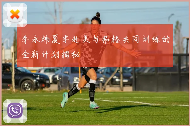 李永炜夏季赴美与弗格共同训练的全新计划揭秘