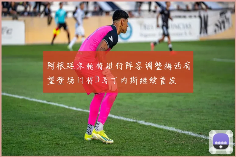 阿根廷末轮将进行阵容调整梅西有望登场门将D马丁内斯继续首发