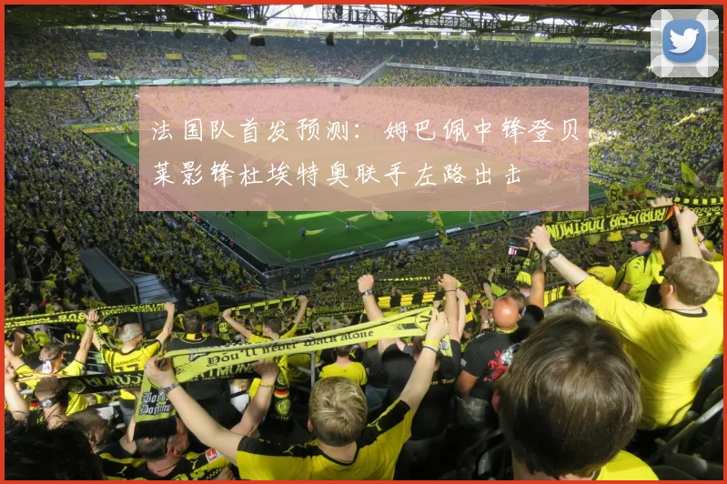 法国队首发预测：姆巴佩中锋登贝莱影锋杜埃特奥联手左路出击