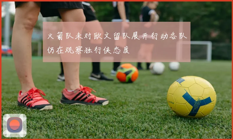 火箭队未对欧文留队展开行动各队仍在观察独行侠态度