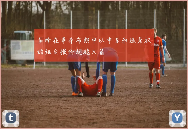黄蜂在争夺布朗中以申京和选秀权的组合报价超越火箭