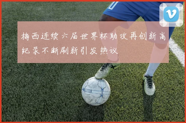 梅西连续六届世界杯助攻再创新高纪录不断刷新引发热议