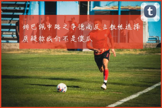 姆巴佩中路之争德尚反击教练选择质疑称我们不是傻瓜